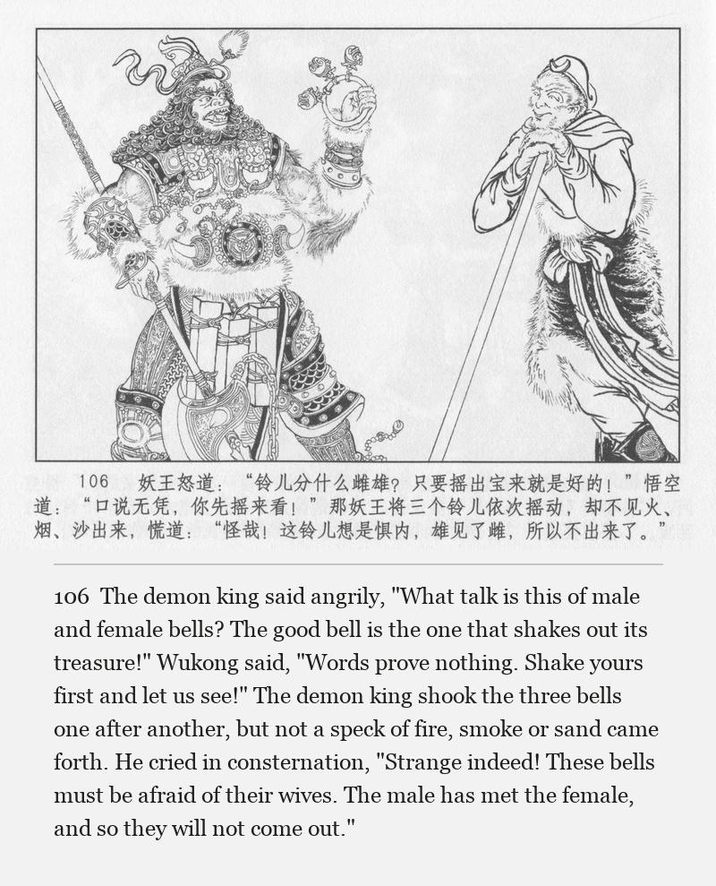 The demon king said angrily, "What talk is this of male and female bells? The good bell is the one that shakes out its treasure!" Wukong said, "Words prove nothing. Shake yours first and let us see!" The demon king shook the three bells one after another, but not a speck of fire, smoke or sand came forth. He cried in consternation, "Strange indeed! These bells must be afraid of their wives. The male has met the female, and so they will not come out."