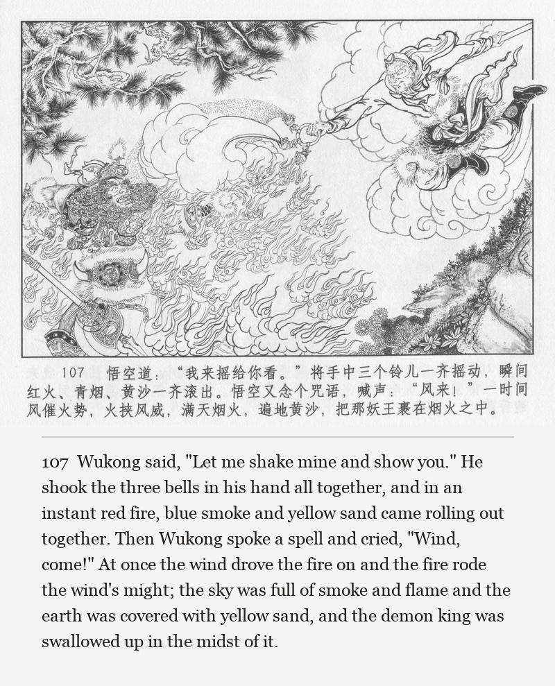 Wukong said, "Let me shake mine and show you." He shook the three bells in his hand all together, and in an instant red fire, blue smoke and yellow sand came rolling out together. Then Wukong spoke a spell and cried, "Wind, come!" At once the wind drove the fire on and the fire rode the wind's might; the sky was full of smoke and flame and the earth was covered with yellow sand, and the demon king was swallowed up in the midst of it.