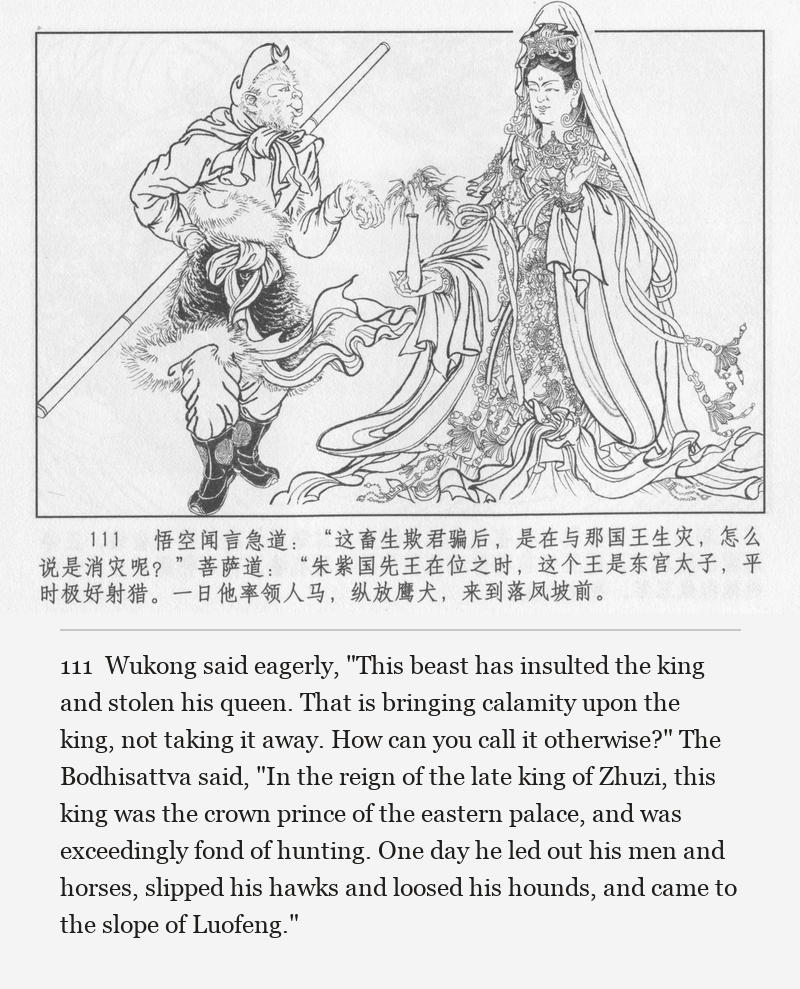 Wukong said eagerly, "This beast has insulted the king and stolen his queen. That is bringing calamity upon the king, not taking it away. How can you call it otherwise?" The Bodhisattva said, "In the reign of the late king of Zhuzi, this king was the crown prince of the eastern palace, and was exceedingly fond of hunting. One day he led out his men and horses, slipped his hawks and loosed his hounds, and came to the slope of Luofeng."