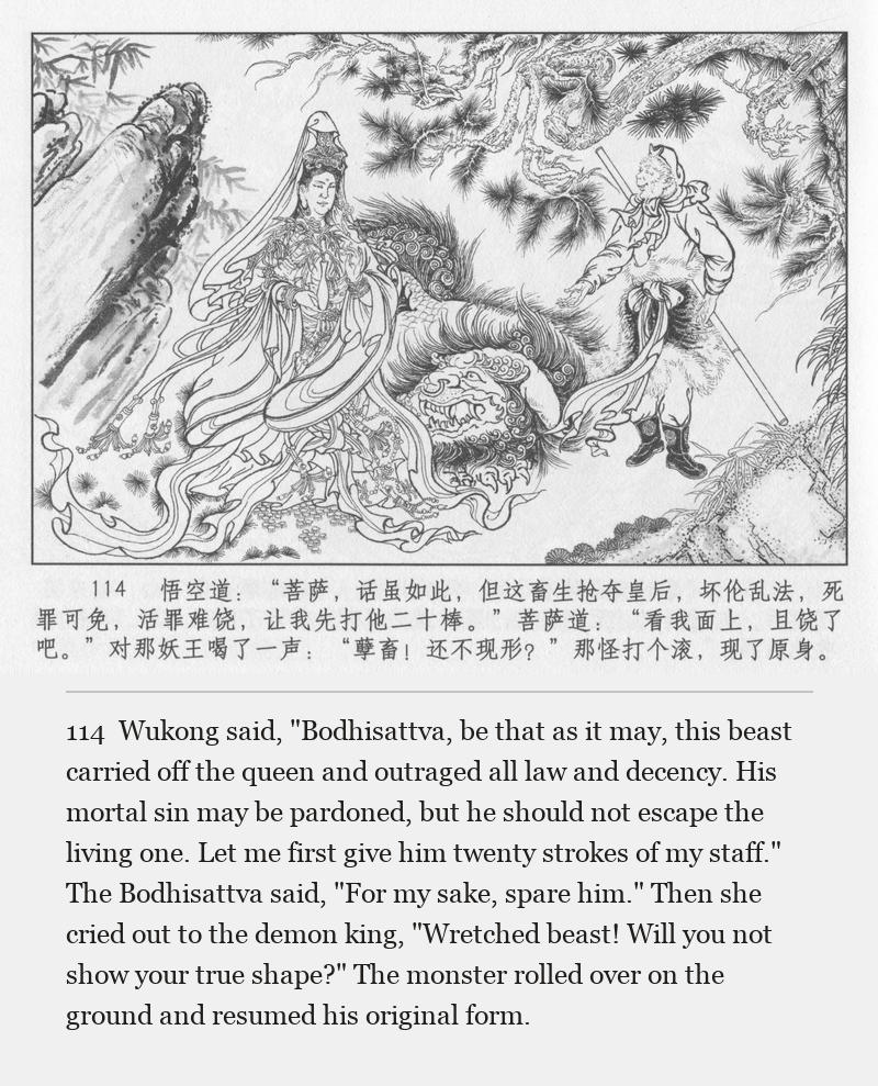 Wukong said, "Bodhisattva, be that as it may, this beast carried off the queen and outraged all law and decency. His mortal sin may be pardoned, but he should not escape the living one. Let me first give him twenty strokes of my staff." The Bodhisattva said, "For my sake, spare him." Then she cried out to the demon king, "Wretched beast! Will you not show your true shape?" The monster rolled over on the ground and resumed his original form.