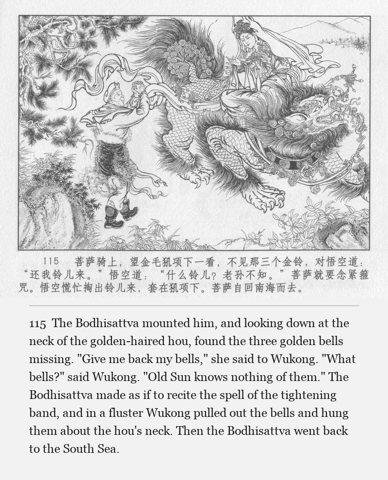 The Bodhisattva mounted him, and looking down at the neck of the golden-haired hou, found the three golden bells missing. "Give me back my bells," she said to Wukong. "What bells?" said Wukong. "Old Sun knows nothing of them." The Bodhisattva made as if to recite the spell of the tightening band, and in a fluster Wukong pulled out the bells and hung them about the hou's neck. Then the Bodhisattva went back to the South Sea.
