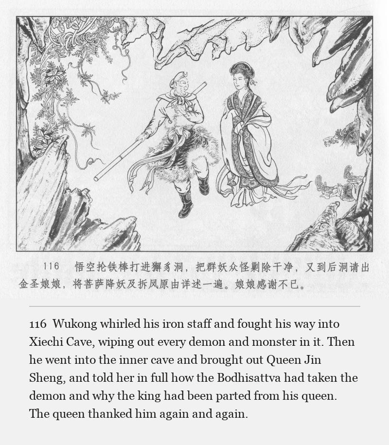 Wukong whirled his iron staff and fought his way into Xiechi Cave, wiping out every demon and monster in it. Then he went into the inner cave and brought out Queen Jin Sheng, and told her in full how the Bodhisattva had taken the demon and why the king had been parted from his queen. The queen thanked him again and again.