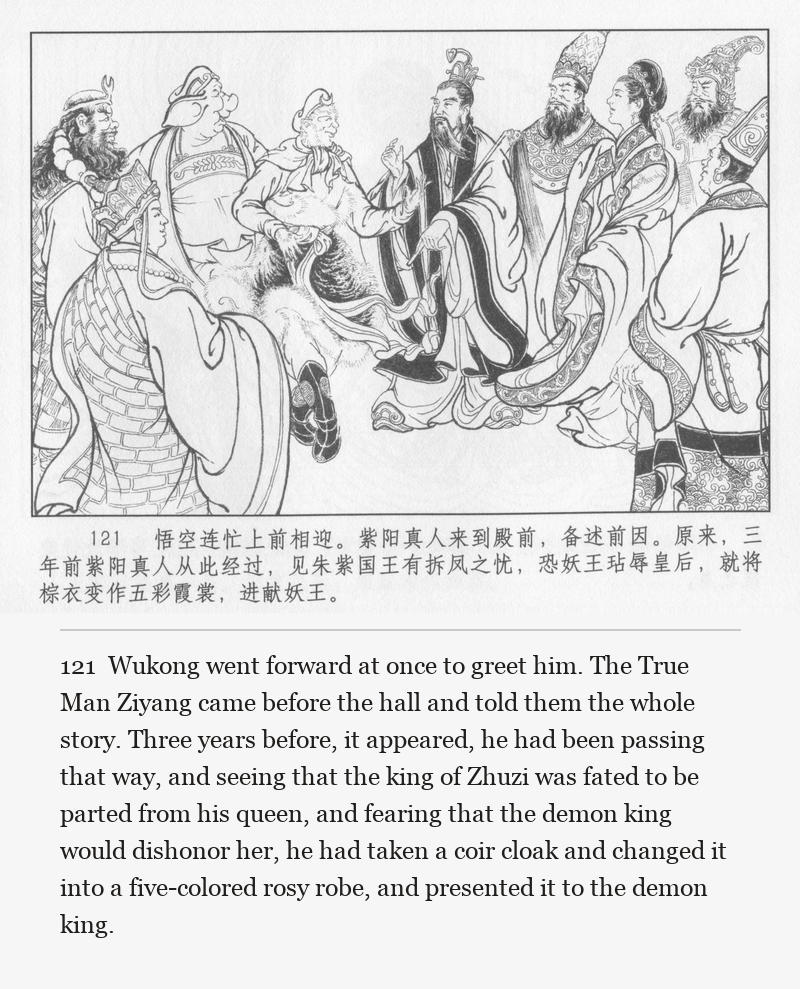 Wukong went forward at once to greet him. The True Man Ziyang came before the hall and told them the whole story. Three years before, it appeared, he had been passing that way, and seeing that the king of Zhuzi was fated to be parted from his queen, and fearing that the demon king would dishonor her, he had taken a coir cloak and changed it into a five-colored rosy robe, and presented it to the demon king.