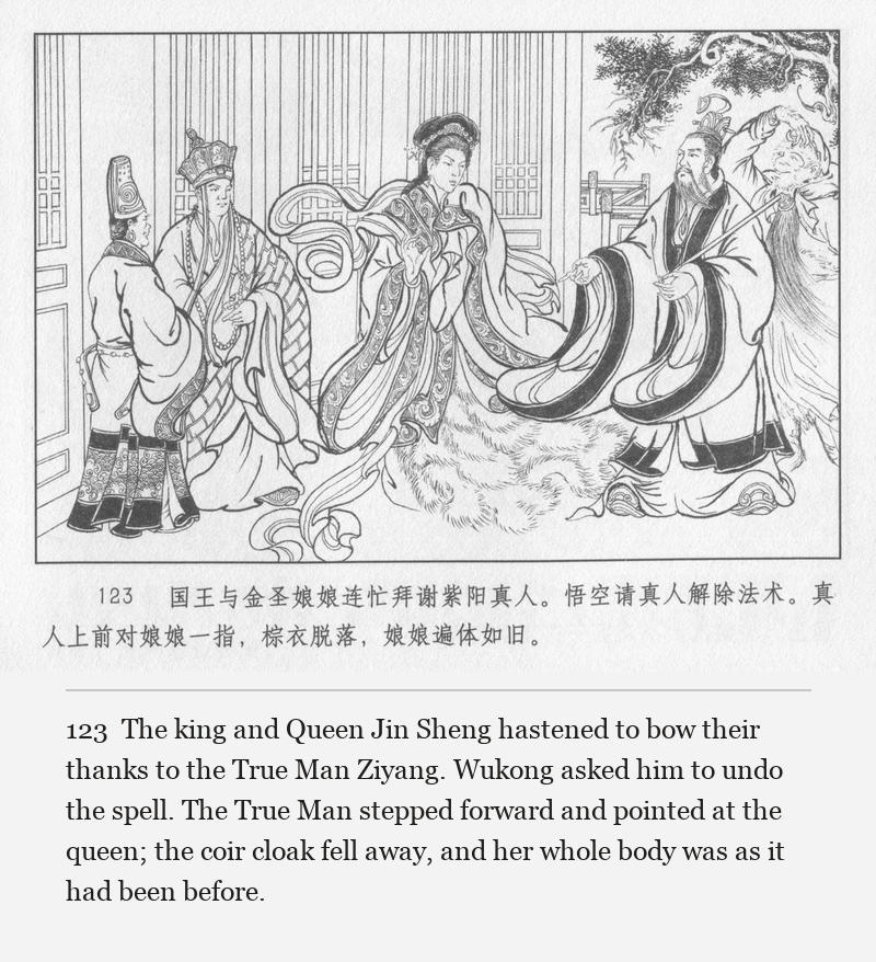 The king and Queen Jin Sheng hastened to bow their thanks to the True Man Ziyang. Wukong asked him to undo the spell. The True Man stepped forward and pointed at the queen; the coir cloak fell away, and her whole body was as it had been before.