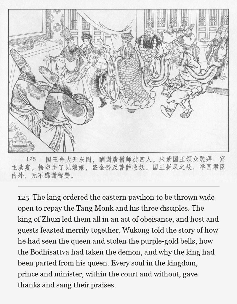 The king ordered the eastern pavilion to be thrown wide open to repay the Tang Monk and his three disciples. The king of Zhuzi led them all in an act of obeisance, and host and guests feasted merrily together. Wukong told the story of how he had seen the queen and stolen the purple-gold bells, how the Bodhisattva had taken the demon, and why the king had been parted from his queen. Every soul in the kingdom, prince and minister, within the court and without, gave thanks and sang their praises.
