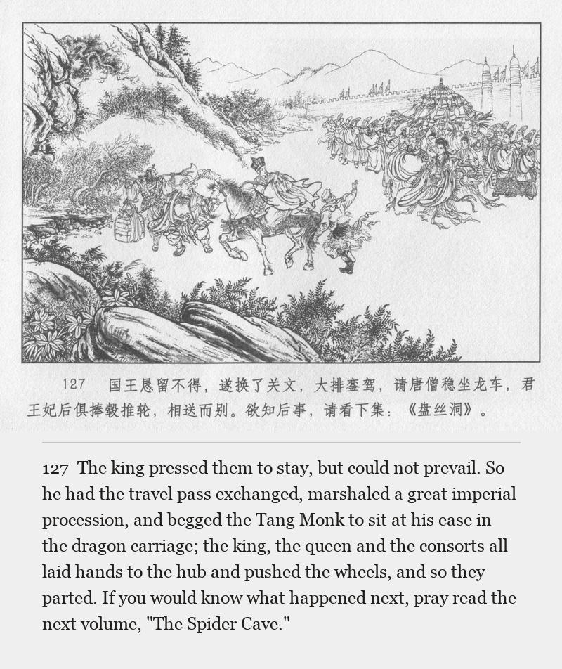 The king pressed them to stay, but could not prevail. So he had the travel pass exchanged, marshaled a great imperial procession, and begged the Tang Monk to sit at his ease in the dragon carriage; the king, the queen and the consorts all laid hands to the hub and pushed the wheels, and so they parted. If you would know what happened next, pray read the next volume, "The Spider Cave."