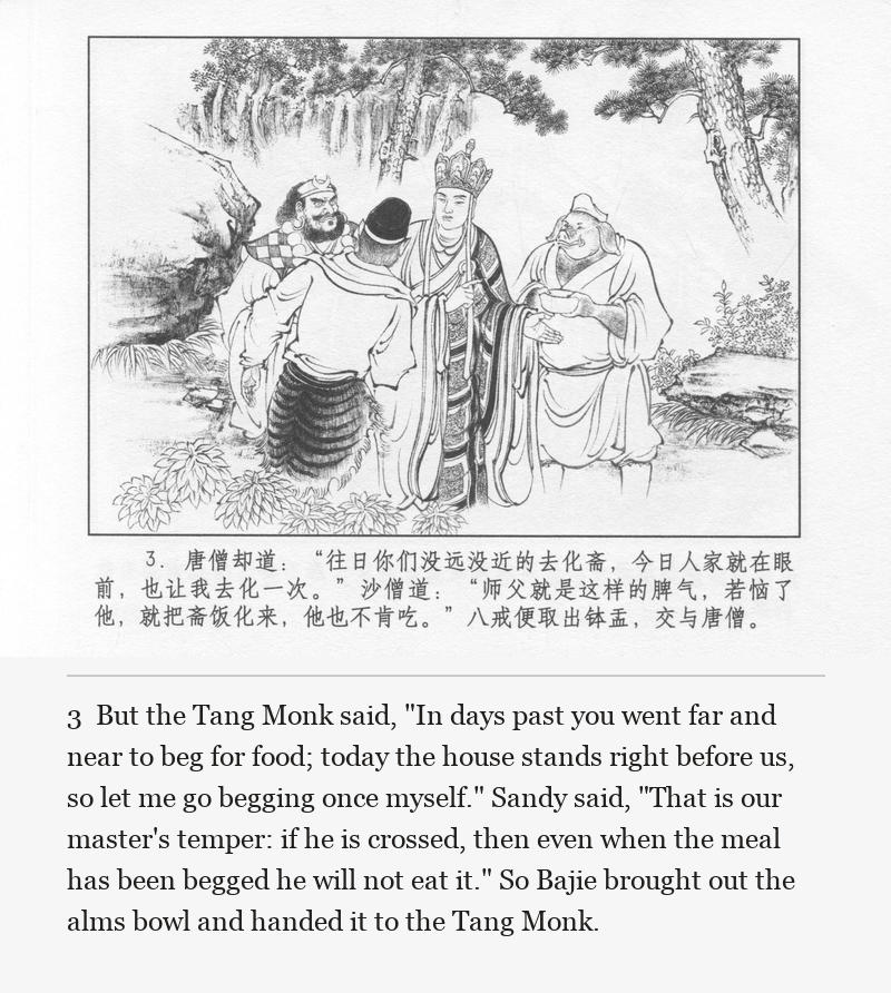 But the Tang Monk said, "In days past you went far and near to beg for food; today the house stands right before us, so let me go begging once myself." Sandy said, "That is our master's temper: if he is crossed, then even when the meal has been begged he will not eat it." So Bajie brought out the alms bowl and handed it to the Tang Monk.