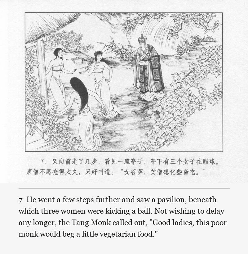 He went a few steps further and saw a pavilion, beneath which three women were kicking a ball. Not wishing to delay any longer, the Tang Monk called out, "Good ladies, this poor monk would beg a little vegetarian food."