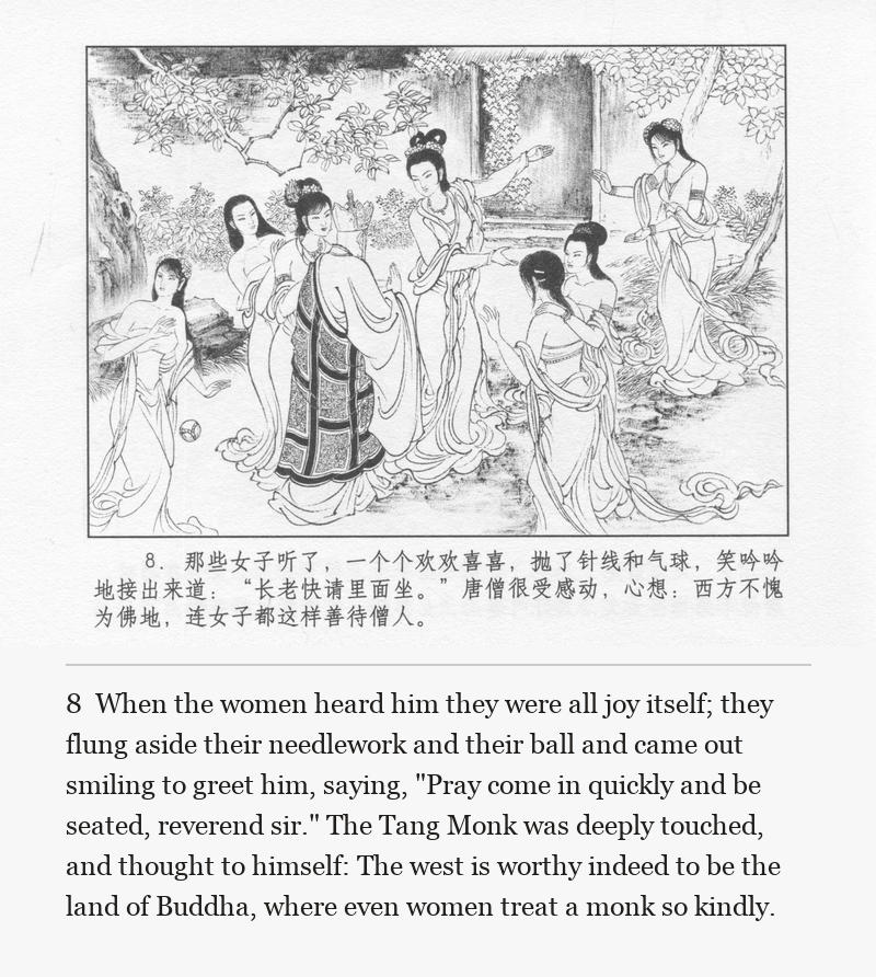 When the women heard him they were all joy itself; they flung aside their needlework and their ball and came out smiling to greet him, saying, "Pray come in quickly and be seated, reverend sir." The Tang Monk was deeply touched, and thought to himself: The west is worthy indeed to be the land of Buddha, where even women treat a monk so kindly.