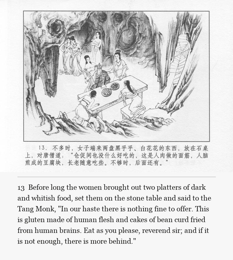 Before long the women brought out two platters of dark and whitish food, set them on the stone table and said to the Tang Monk, "In our haste there is nothing fine to offer. This is gluten made of human flesh and cakes of bean curd fried from human brains. Eat as you please, reverend sir; and if it is not enough, there is more behind."