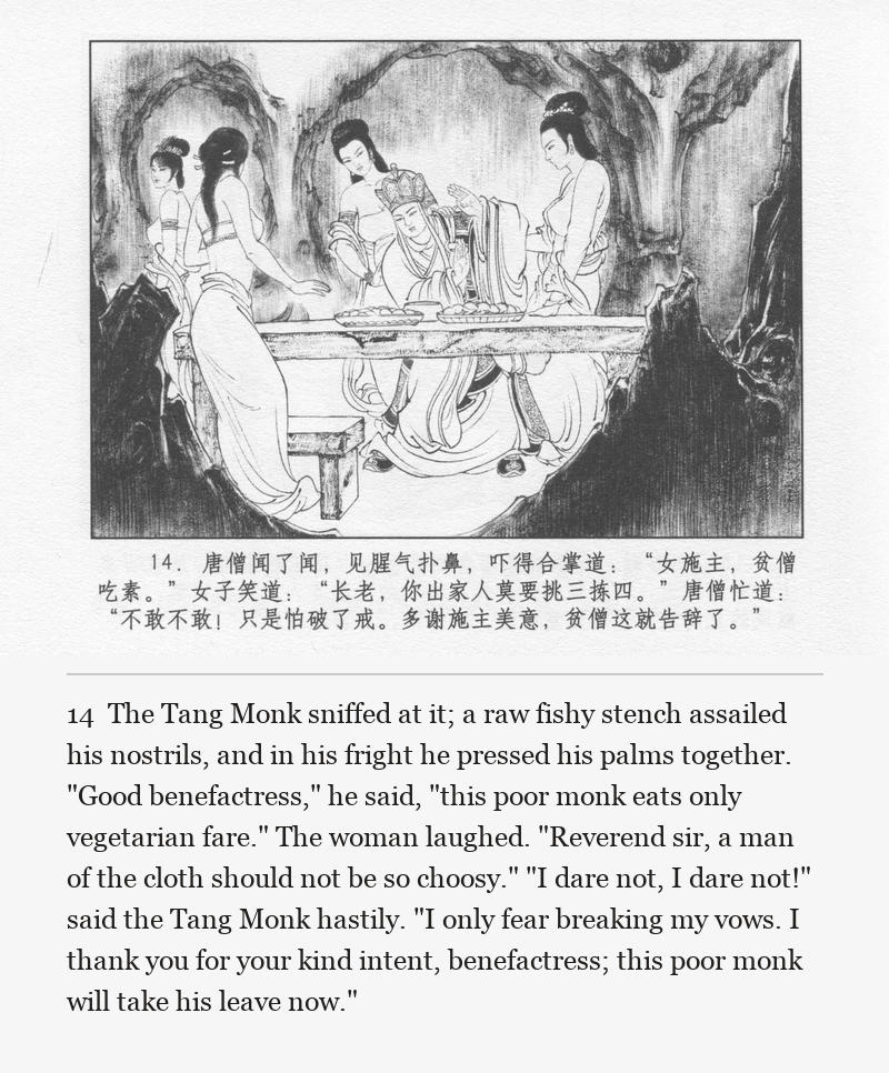 The Tang Monk sniffed at it; a raw fishy stench assailed his nostrils, and in his fright he pressed his palms together. "Good benefactress," he said, "this poor monk eats only vegetarian fare." The woman laughed. "Reverend sir, a man of the cloth should not be so choosy." "I dare not, I dare not!" said the Tang Monk hastily. "I only fear breaking my vows. I thank you for your kind intent, benefactress; this poor monk will take his leave now."