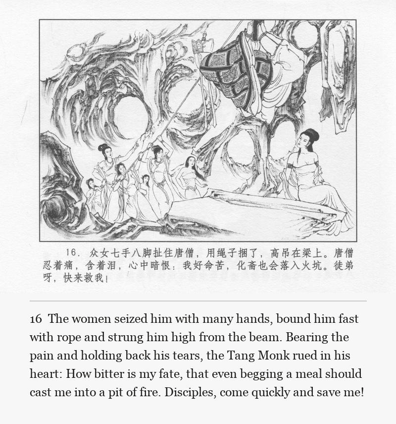 The women seized him with many hands, bound him fast with rope and strung him high from the beam. Bearing the pain and holding back his tears, the Tang Monk rued in his heart: How bitter is my fate, that even begging a meal should cast me into a pit of fire. Disciples, come quickly and save me!