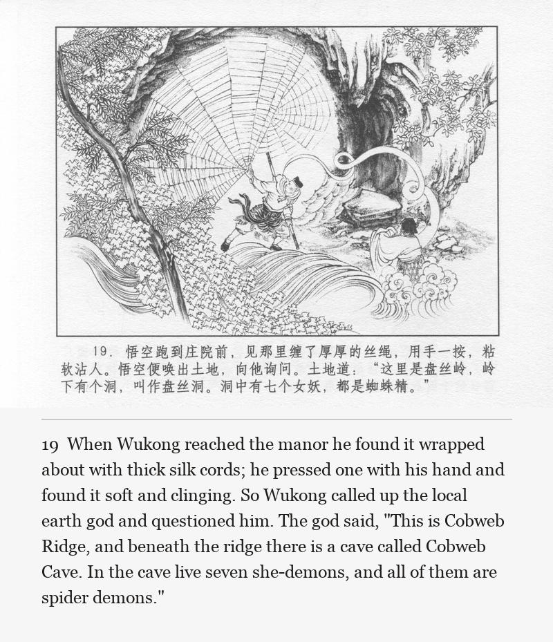 When Wukong reached the manor he found it wrapped about with thick silk cords; he pressed one with his hand and found it soft and clinging. So Wukong called up the local earth god and questioned him. The god said, "This is Cobweb Ridge, and beneath the ridge there is a cave called Cobweb Cave. In the cave live seven she-demons, and all of them are spider demons."