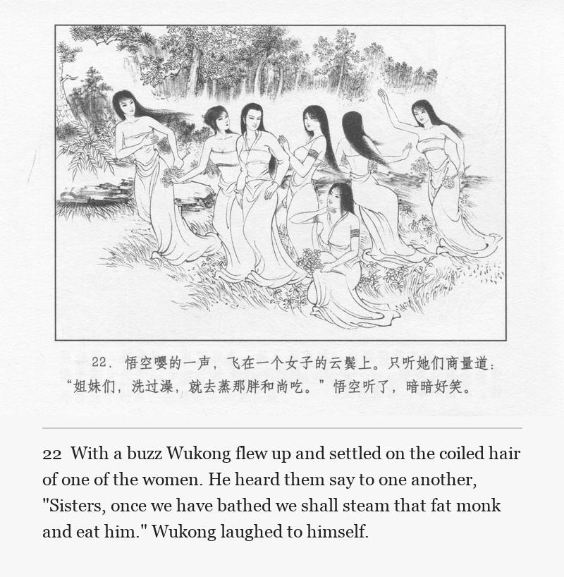 With a buzz Wukong flew up and settled on the coiled hair of one of the women. He heard them say to one another, "Sisters, once we have bathed we shall steam that fat monk and eat him." Wukong laughed to himself.