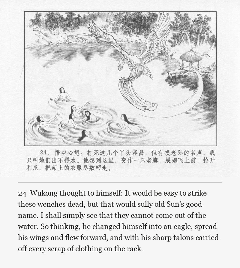Wukong thought to himself: It would be easy to strike these wenches dead, but that would sully old Sun's good name. I shall simply see that they cannot come out of the water. So thinking, he changed himself into an eagle, spread his wings and flew forward, and with his sharp talons carried off every scrap of clothing on the rack.