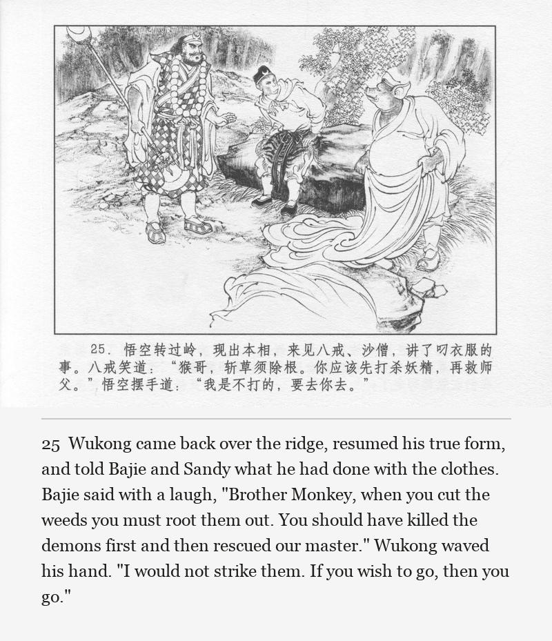 Wukong came back over the ridge, resumed his true form, and told Bajie and Sandy what he had done with the clothes. Bajie said with a laugh, "Brother Monkey, when you cut the weeds you must root them out. You should have killed the demons first and then rescued our master." Wukong waved his hand. "I would not strike them. If you wish to go, then you go."