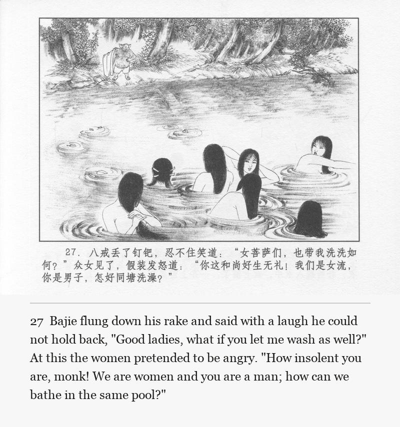 Bajie flung down his rake and said with a laugh he could not hold back, "Good ladies, what if you let me wash as well?" At this the women pretended to be angry. "How insolent you are, monk! We are women and you are a man; how can we bathe in the same pool?"