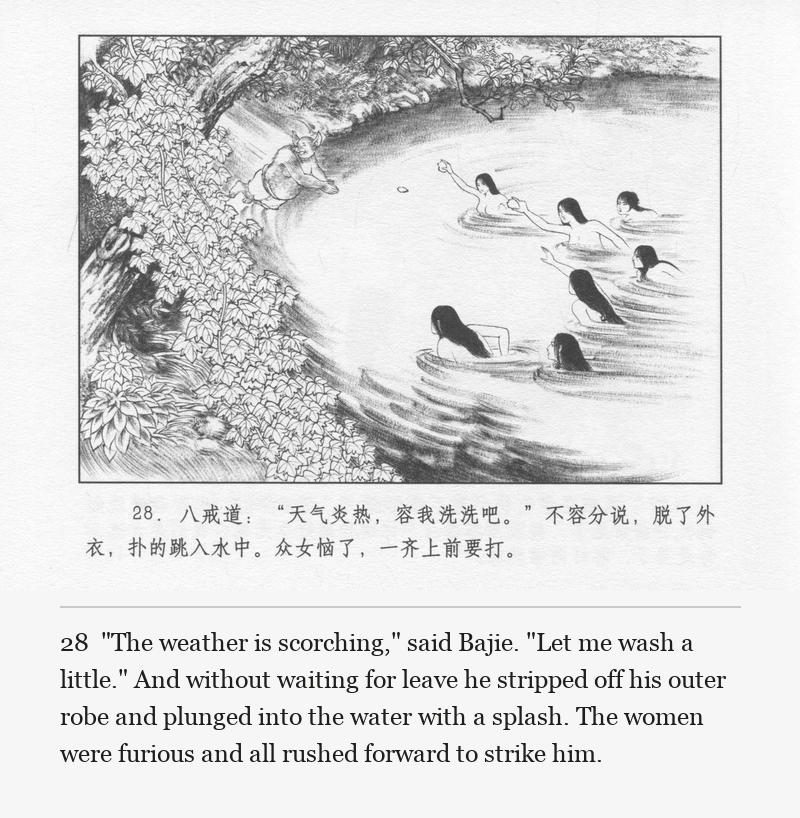 "The weather is scorching," said Bajie. "Let me wash a little." And without waiting for leave he stripped off his outer robe and plunged into the water with a splash. The women were furious and all rushed forward to strike him.