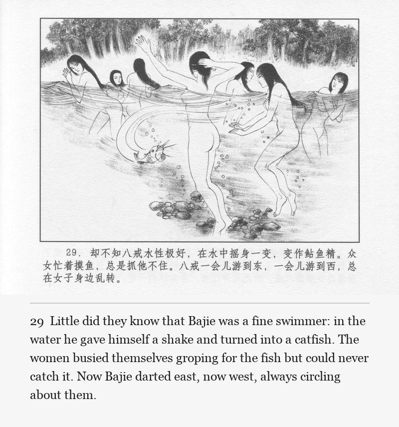 Little did they know that Bajie was a fine swimmer: in the water he gave himself a shake and turned into a catfish. The women busied themselves groping for the fish but could never catch it. Now Bajie darted east, now west, always circling about them.
