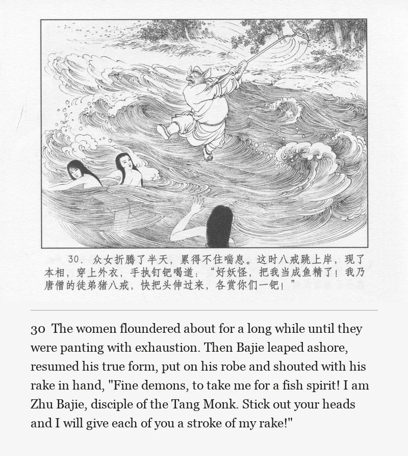 The women floundered about for a long while until they were panting with exhaustion. Then Bajie leaped ashore, resumed his true form, put on his robe and shouted with his rake in hand, "Fine demons, to take me for a fish spirit! I am Zhu Bajie, disciple of the Tang Monk. Stick out your heads and I will give each of you a stroke of my rake!"