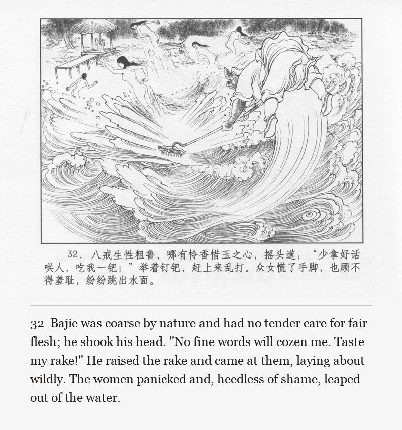 Bajie was coarse by nature and had no tender care for fair flesh; he shook his head. "No fine words will cozen me. Taste my rake!" He raised the rake and came at them, laying about wildly. The women panicked and, heedless of shame, leaped out of the water.