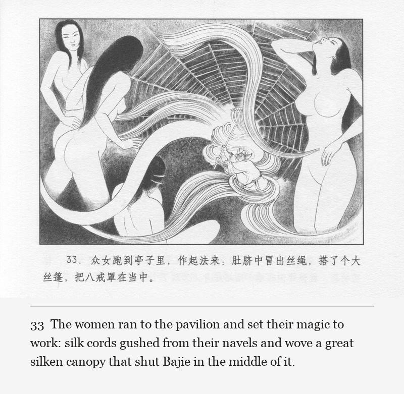 The women ran to the pavilion and set their magic to work: silk cords gushed from their navels and wove a great silken canopy that shut Bajie in the middle of it.