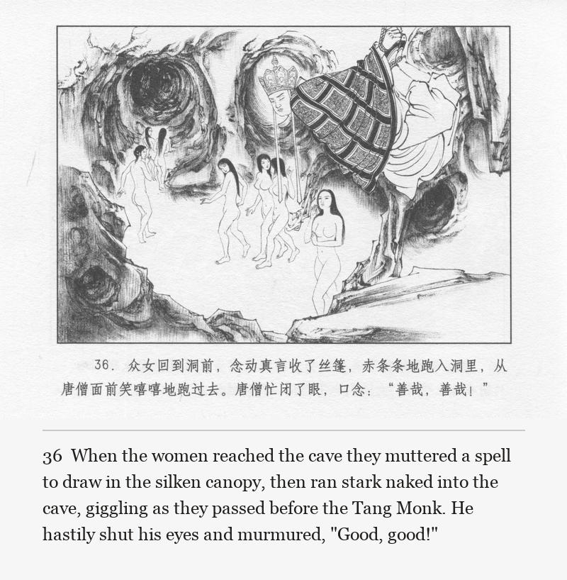 When the women reached the cave they muttered a spell to draw in the silken canopy, then ran stark naked into the cave, giggling as they passed before the Tang Monk. He hastily shut his eyes and murmured, "Good, good!"