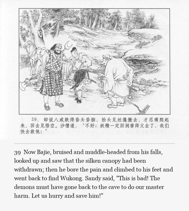 Now Bajie, bruised and muddle-headed from his falls, looked up and saw that the silken canopy had been withdrawn; then he bore the pain and climbed to his feet and went back to find Wukong. Sandy said, "This is bad! The demons must have gone back to the cave to do our master harm. Let us hurry and save him!"