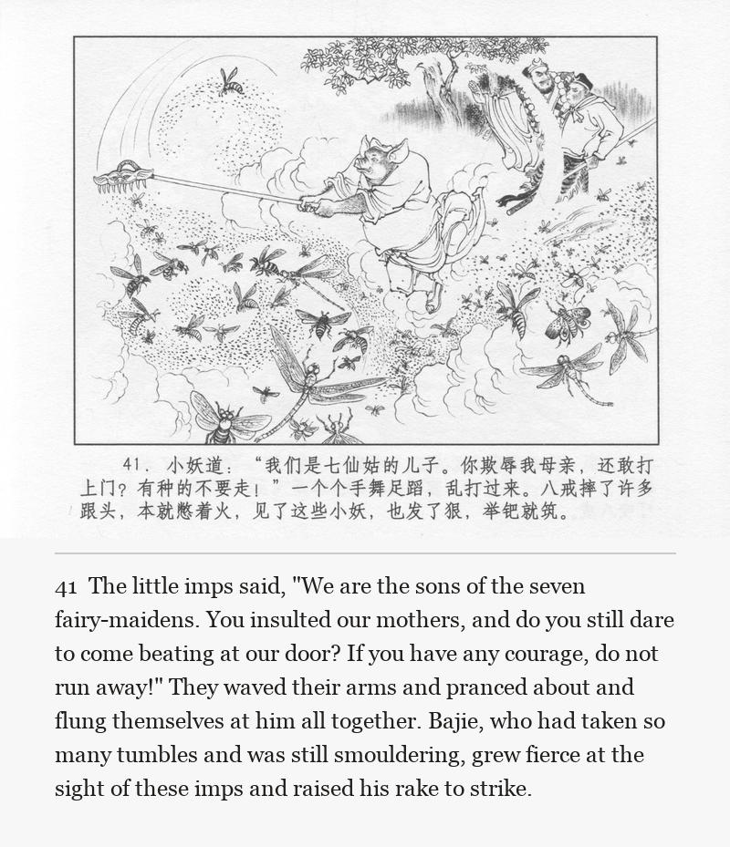The little imps said, "We are the sons of the seven fairy-maidens. You insulted our mothers, and do you still dare to come beating at our door? If you have any courage, do not run away!" They waved their arms and pranced about and flung themselves at him all together. Bajie, who had taken so many tumbles and was still smouldering, grew fierce at the sight of these imps and raised his rake to strike.