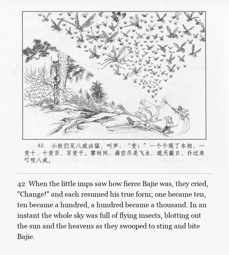 When the little imps saw how fierce Bajie was, they cried, "Change!" and each resumed his true form; one became ten, ten became a hundred, a hundred became a thousand. In an instant the whole sky was full of flying insects, blotting out the sun and the heavens as they swooped to sting and bite Bajie.
