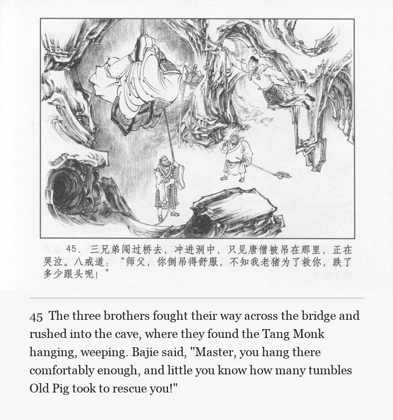 The three brothers fought their way across the bridge and rushed into the cave, where they found the Tang Monk hanging, weeping. Bajie said, "Master, you hang there comfortably enough, and little you know how many tumbles Old Pig took to rescue you!"