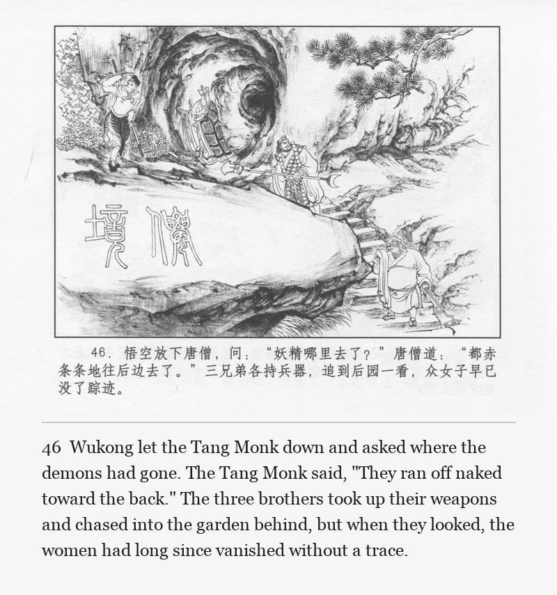 Wukong let the Tang Monk down and asked where the demons had gone. The Tang Monk said, "They ran off naked toward the back." The three brothers took up their weapons and chased into the garden behind, but when they looked, the women had long since vanished without a trace.
