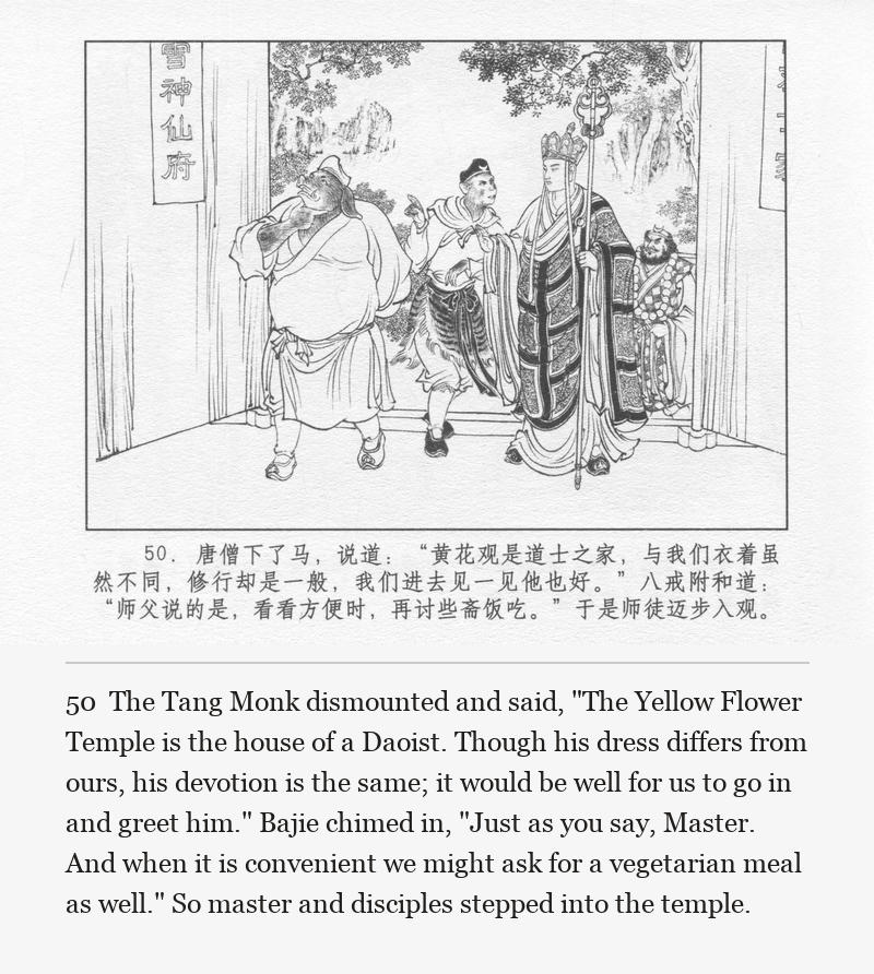The Tang Monk dismounted and said, "The Yellow Flower Temple is the house of a Daoist. Though his dress differs from ours, his devotion is the same; it would be well for us to go in and greet him." Bajie chimed in, "Just as you say, Master. And when it is convenient we might ask for a vegetarian meal as well." So master and disciples stepped into the temple.