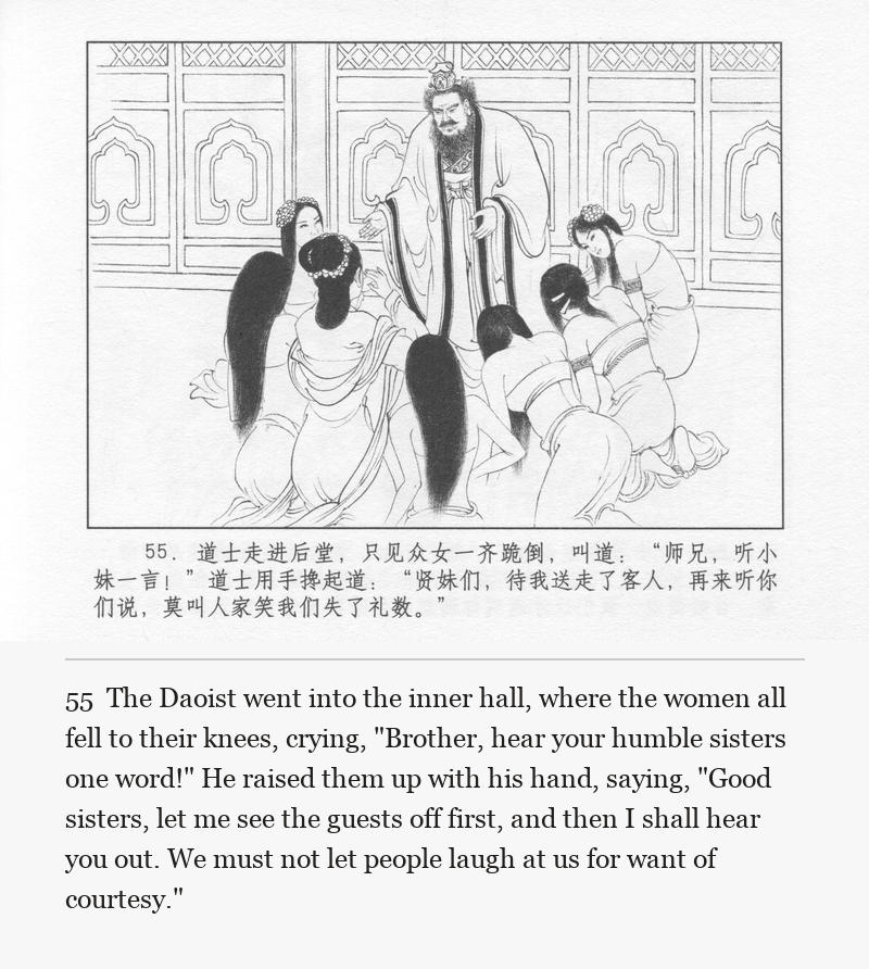 The Daoist went into the inner hall, where the women all fell to their knees, crying, "Brother, hear your humble sisters one word!" He raised them up with his hand, saying, "Good sisters, let me see the guests off first, and then I shall hear you out. We must not let people laugh at us for want of courtesy."