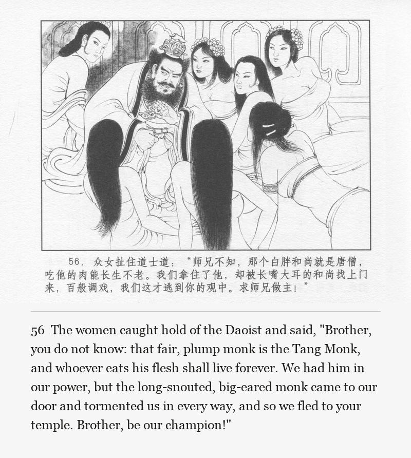 The women caught hold of the Daoist and said, "Brother, you do not know: that fair, plump monk is the Tang Monk, and whoever eats his flesh shall live forever. We had him in our power, but the long-snouted, big-eared monk came to our door and tormented us in every way, and so we fled to your temple. Brother, be our champion!"