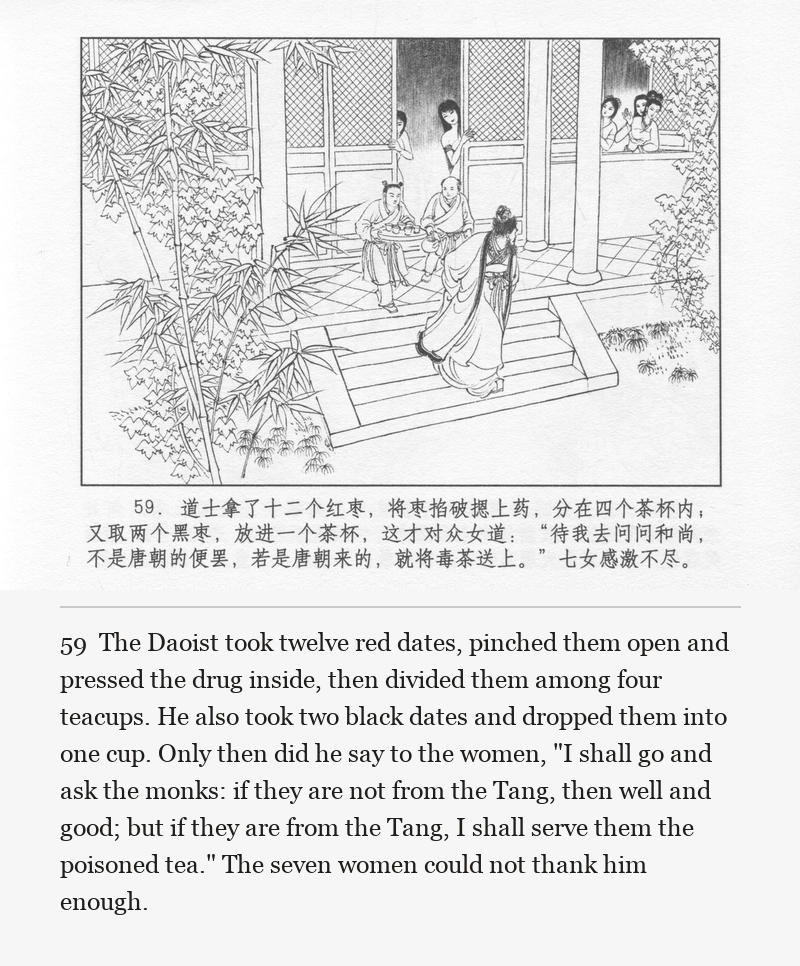 The Daoist took twelve red dates, pinched them open and pressed the drug inside, then divided them among four teacups. He also took two black dates and dropped them into one cup. Only then did he say to the women, "I shall go and ask the monks: if they are not from the Tang, then well and good; but if they are from the Tang, I shall serve them the poisoned tea." The seven women could not thank him enough.
