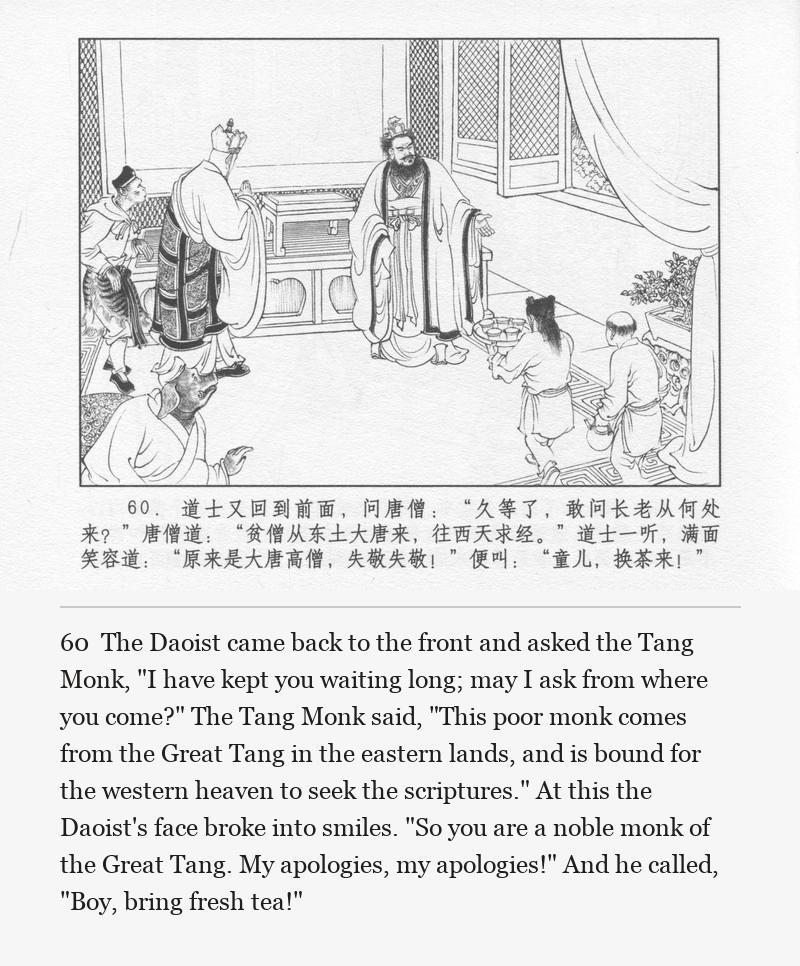 The Daoist came back to the front and asked the Tang Monk, "I have kept you waiting long; may I ask from where you come?" The Tang Monk said, "This poor monk comes from the Great Tang in the eastern lands, and is bound for the western heaven to seek the scriptures." At this the Daoist's face broke into smiles. "So you are a noble monk of the Great Tang. My apologies, my apologies!" And he called, "Boy, bring fresh tea!"