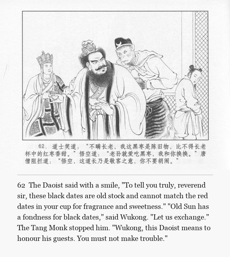 The Daoist said with a smile, "To tell you truly, reverend sir, these black dates are old stock and cannot match the red dates in your cup for fragrance and sweetness." "Old Sun has a fondness for black dates," said Wukong. "Let us exchange." The Tang Monk stopped him. "Wukong, this Daoist means to honour his guests. You must not make trouble."