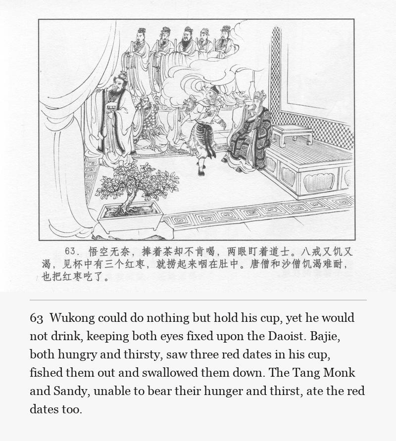 Wukong could do nothing but hold his cup, yet he would not drink, keeping both eyes fixed upon the Daoist. Bajie, both hungry and thirsty, saw three red dates in his cup, fished them out and swallowed them down. The Tang Monk and Sandy, unable to bear their hunger and thirst, ate the red dates too.