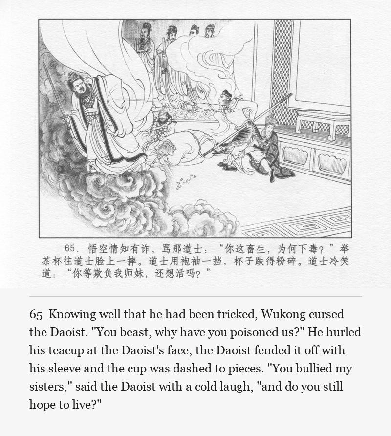 Knowing well that he had been tricked, Wukong cursed the Daoist. "You beast, why have you poisoned us?" He hurled his teacup at the Daoist's face; the Daoist fended it off with his sleeve and the cup was dashed to pieces. "You bullied my sisters," said the Daoist with a cold laugh, "and do you still hope to live?"