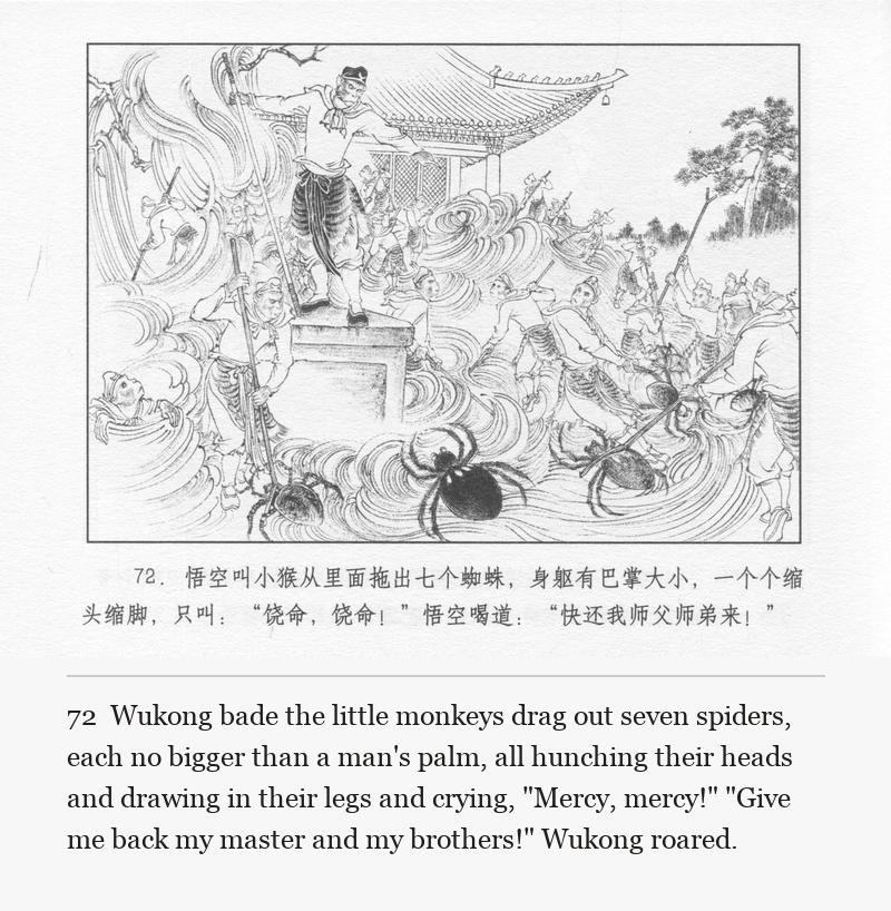 Wukong bade the little monkeys drag out seven spiders, each no bigger than a man's palm, all hunching their heads and drawing in their legs and crying, "Mercy, mercy!" "Give me back my master and my brothers!" Wukong roared.