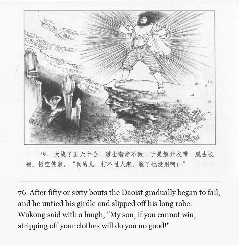 After fifty or sixty bouts the Daoist gradually began to fail, and he untied his girdle and slipped off his long robe. Wukong said with a laugh, "My son, if you cannot win, stripping off your clothes will do you no good!"