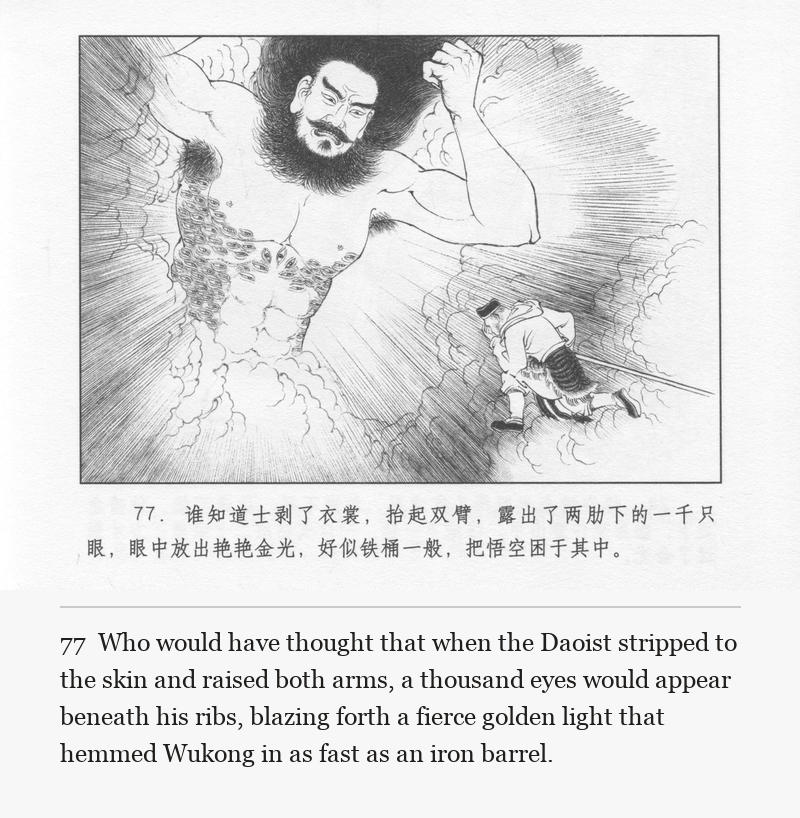 Who would have thought that when the Daoist stripped to the skin and raised both arms, a thousand eyes would appear beneath his ribs, blazing forth a fierce golden light that hemmed Wukong in as fast as an iron barrel.