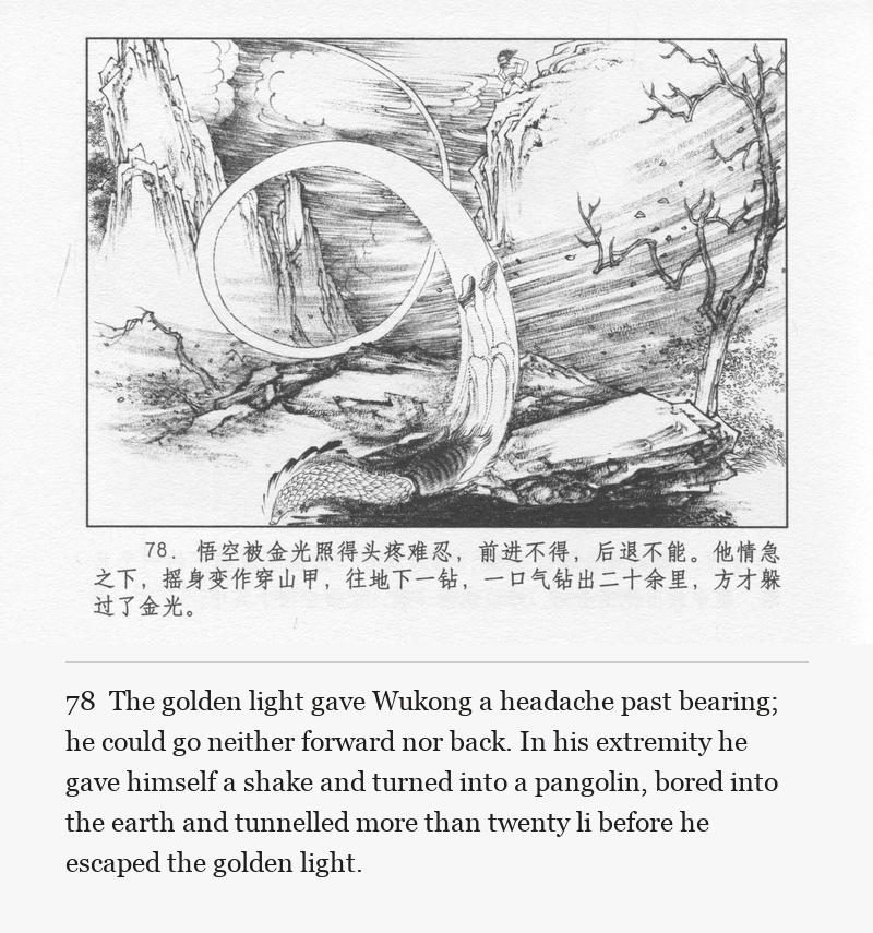 The golden light gave Wukong a headache past bearing; he could go neither forward nor back. In his extremity he gave himself a shake and turned into a pangolin, bored into the earth and tunnelled more than twenty li before he escaped the golden light.