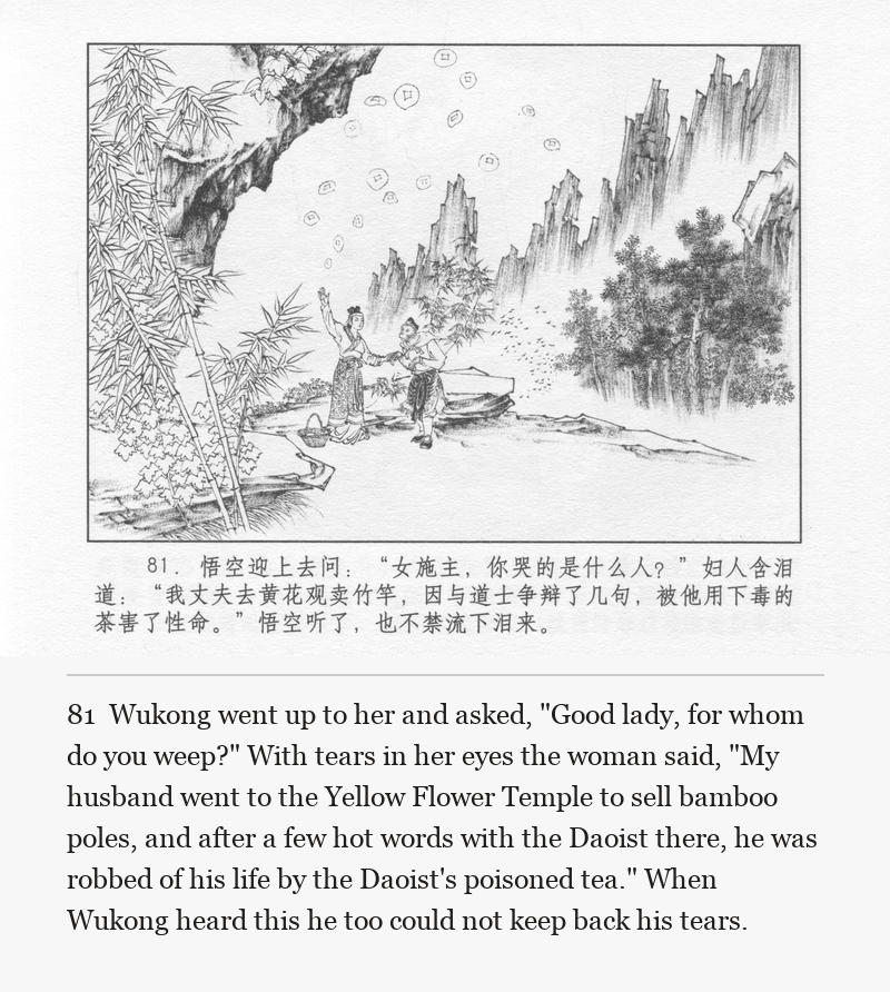 Wukong went up to her and asked, "Good lady, for whom do you weep?" With tears in her eyes the woman said, "My husband went to the Yellow Flower Temple to sell bamboo poles, and after a few hot words with the Daoist there, he was robbed of his life by the Daoist's poisoned tea." When Wukong heard this he too could not keep back his tears.