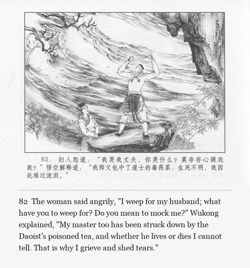 The woman said angrily, "I weep for my husband; what have you to weep for? Do you mean to mock me?" Wukong explained, "My master too has been struck down by the Daoist's poisoned tea, and whether he lives or dies I cannot tell. That is why I grieve and shed tears."