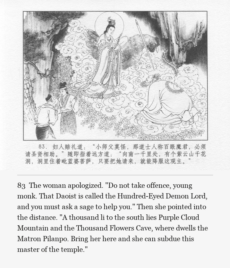 The woman apologized. "Do not take offence, young monk. That Daoist is called the Hundred-Eyed Demon Lord, and you must ask a sage to help you." Then she pointed into the distance. "A thousand li to the south lies Purple Cloud Mountain and the Thousand Flowers Cave, where dwells the Matron Pilanpo. Bring her here and she can subdue this master of the temple."
