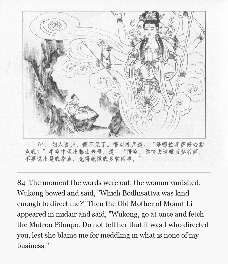 The moment the words were out, the woman vanished. Wukong bowed and said, "Which Bodhisattva was kind enough to direct me?" Then the Old Mother of Mount Li appeared in midair and said, "Wukong, go at once and fetch the Matron Pilanpo. Do not tell her that it was I who directed you, lest she blame me for meddling in what is none of my business."