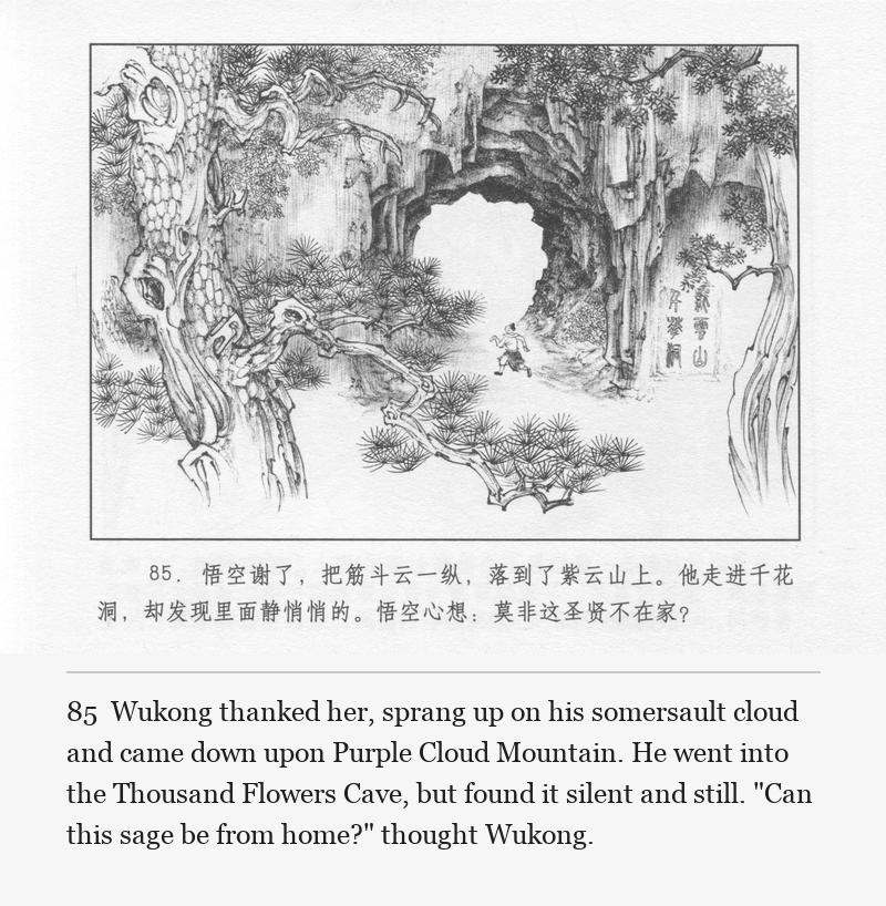 Wukong thanked her, sprang up on his somersault cloud and came down upon Purple Cloud Mountain. He went into the Thousand Flowers Cave, but found it silent and still. "Can this sage be from home?" thought Wukong.