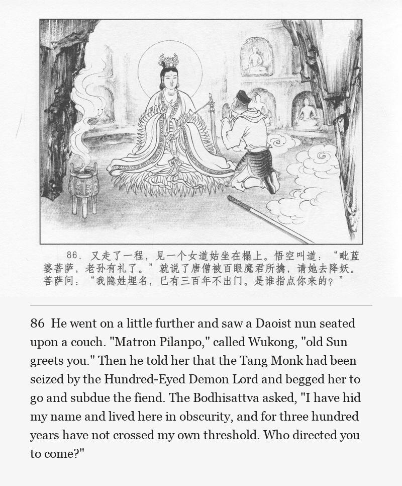 He went on a little further and saw a Daoist nun seated upon a couch. "Matron Pilanpo," called Wukong, "old Sun greets you." Then he told her that the Tang Monk had been seized by the Hundred-Eyed Demon Lord and begged her to go and subdue the fiend. The Bodhisattva asked, "I have hid my name and lived here in obscurity, and for three hundred years have not crossed my own threshold. Who directed you to come?"
